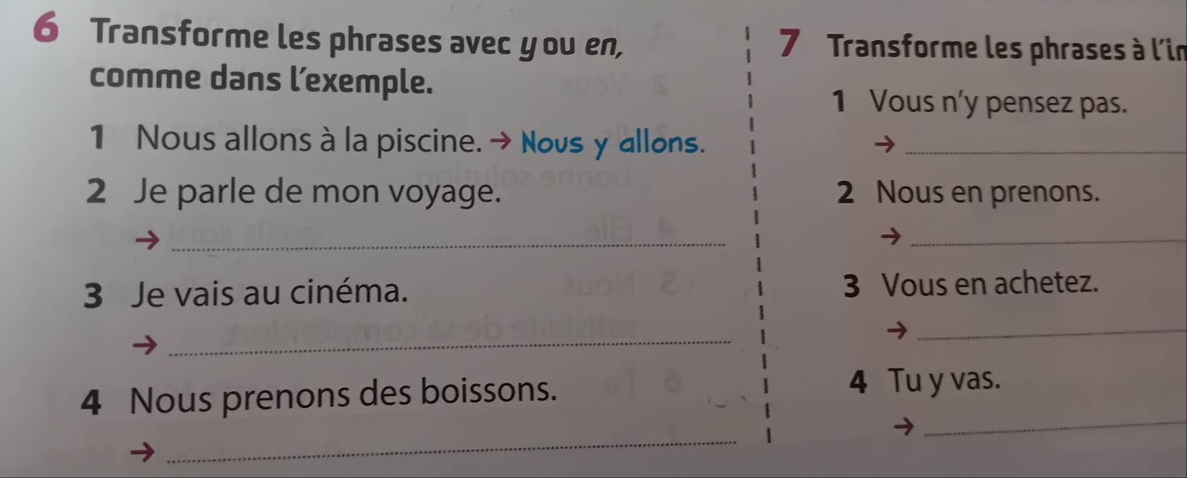 Transforme les phrases avec you en, 7 Transforme les phrases à l'in 
comme dans l’exemple. 
1 Vous n'y pensez pas. 
1 Nous allons à la piscine. → Novs y allons._ 
2 Je parle de mon voyage. 2 Nous en prenons. 
__ 
3 Je vais au cinéma. 3 Vous en achetez. 
_ 
_ 
4 Nous prenons des boissons. 
4 Tu y vas. 
_ 
_