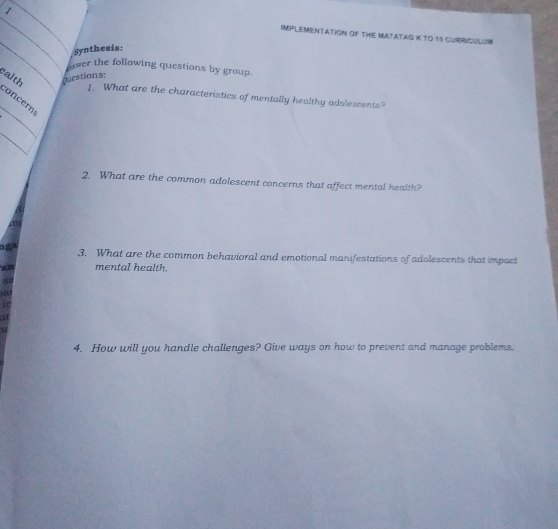 IMPLEMENTATION OF THE MATATAS K TO 19 CURRICULUM 
_ 
Synthesis: 
Awer the following questions by group. 
ealth puestions: 
_ 
1. What are the characteristics of mentally healthy adolescents? 
concern 
_ 
2. What are the common adolescent concerns that affect mental health? 
nga 3. What are the common behavioral and emotional manifestations of adolescents that impact 
an mental health.
50
)a 
it 
51 
M 
4. How will you handle challenges? Give ways on how to prevent and manage problems.