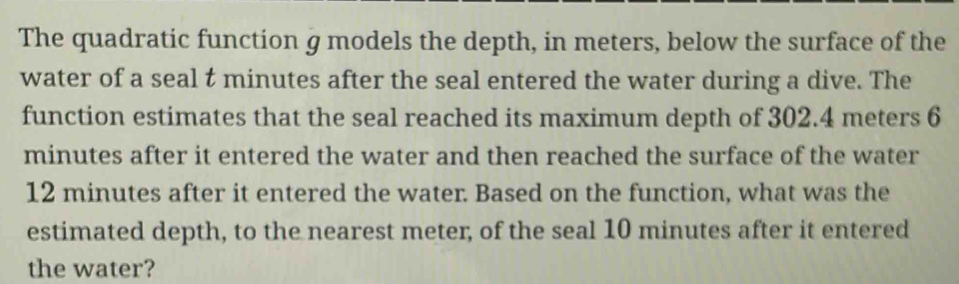 The quadratic function g models the depth, in meters, below the surface of the 
water of a seal t minutes after the seal entered the water during a dive. The 
function estimates that the seal reached its maximum depth of 302.4 meters 6
minutes after it entered the water and then reached the surface of the water
12 minutes after it entered the water. Based on the function, what was the 
estimated depth, to the nearest meter, of the seal 10 minutes after it entered 
the water?