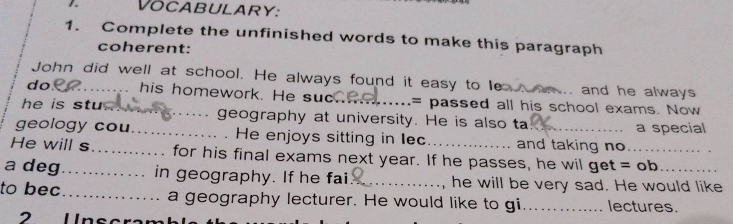 Vocabulary: 
1. Complete the unfinished words to make this paragraph 
coherent: 
John did well at school. He always found it easy to le onm .. and he always 
do_ 
his homework. He suc = passed all his school exams. Now 
he is stu. _geography at university. He is also ta 
a special 
geology cou_ He enjoys sitting in lec and taking no 
He will s_ for his final exams next year. If he passes, he wil get =o _ 0_ 
a deg_ in geography. If he fai__ 
to bec_ 
, he will be very sad. He would like 
a geography lecturer. He would like to gi._ lectures.