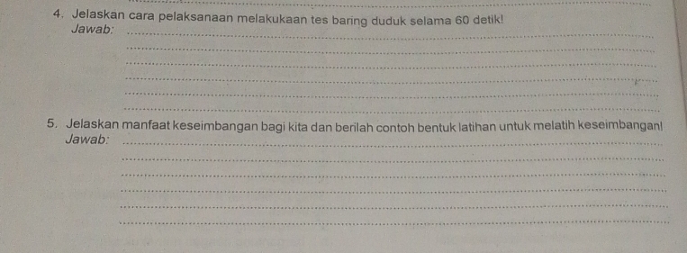 Jelaskan cara pelaksanaan melakukaan tes baring duduk selama 60 detik! 
Jawab:_ 
_ 
_ 
_ 
_ 
_ 
5. Jelaskan manfaat keseimbangan bagi kita dan berilah contoh bentuk latihan untuk melatih keseimbanganl 
Jawab:_ 
_ 
_ 
_ 
_ 
_