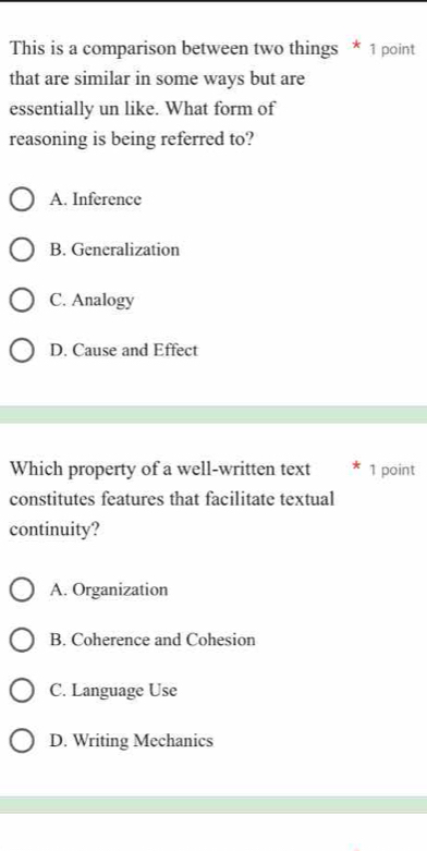 This is a comparison between two things * 1 point
that are similar in some ways but are
essentially un like. What form of
reasoning is being referred to?
A. Inference
B. Generalization
C. Analogy
D. Cause and Effect
Which property of a well-written text 1 point
constitutes features that facilitate textual
continuity?
A. Organization
B. Coherence and Cohesion
C. Language Use
D. Writing Mechanics