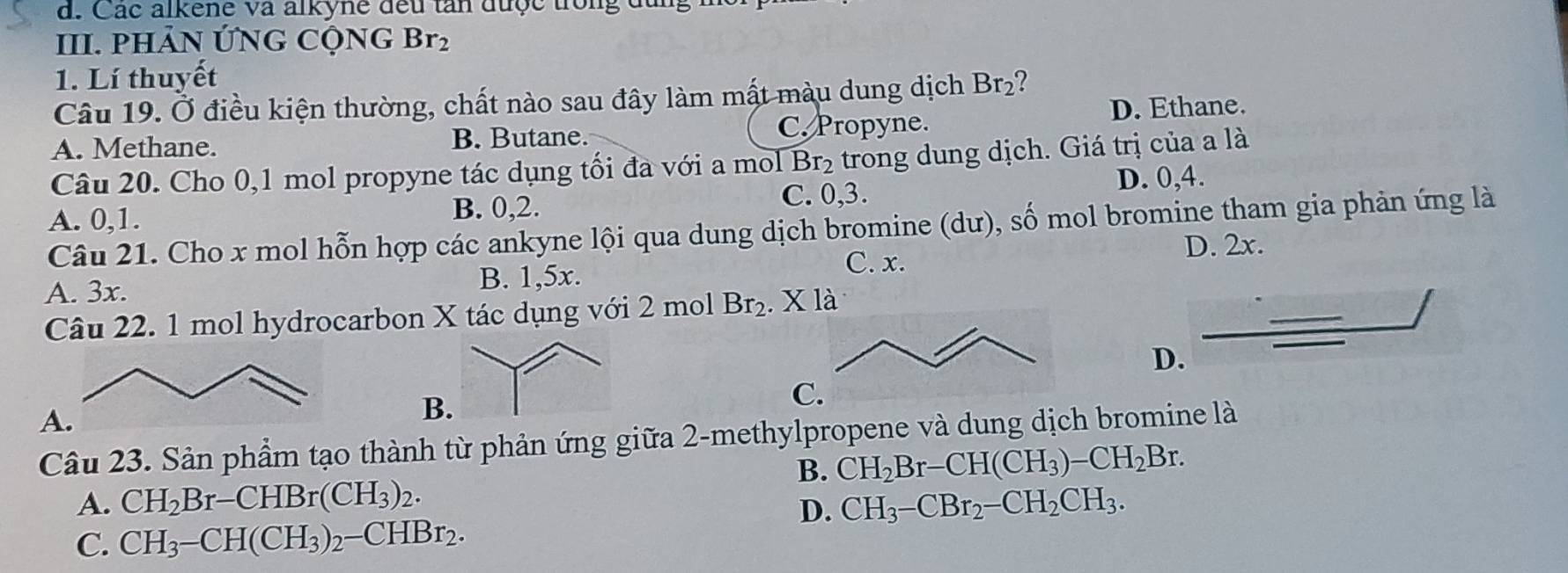 Các alkene va alkyne đeu tan được trong đu
III. PHÂN ỨNG CộNG Br_2
1. Lí thuyết
Câu 19. Ở điều kiện thường, chất nào sau đây làm mất màu dung dịch Br_2 2
A. Methane. B. Butane. C. Propyne.
D. Ethane.
Câu 20. Cho 0, 1 mol propyne tác dụng tối đa với a mol Br_2 trong dung dịch. Giá trị của a là
D. 0, 4.
A. 0, 1. B. 0, 2. C. 0, 3.
Câu 21. Cho x mol hỗn hợp các ankyne lội qua dung dịch bromine (dư), số mol bromine tham gia phản ứng là
C. x. D. 2x.
A. 3x. B. 1,5x.
Câu 22. 1 mol hydrocarbon X tác dụng với 2 mol Br_2.Xla 
D.
A
B
C.
Câu 23. Sản phẩm tạo thành từ phản ứng giữa 2 -methylpropene và dung dịch bromine là
B. CH_2Br-CH(CH_3)-CH_2Br.
A. CH_2Br-CHBr(CH_3)_2. CH_3-CBr_2-CH_2CH_3. 
D.
C. CH_3-CH(CH_3)_2-CHBr_2.