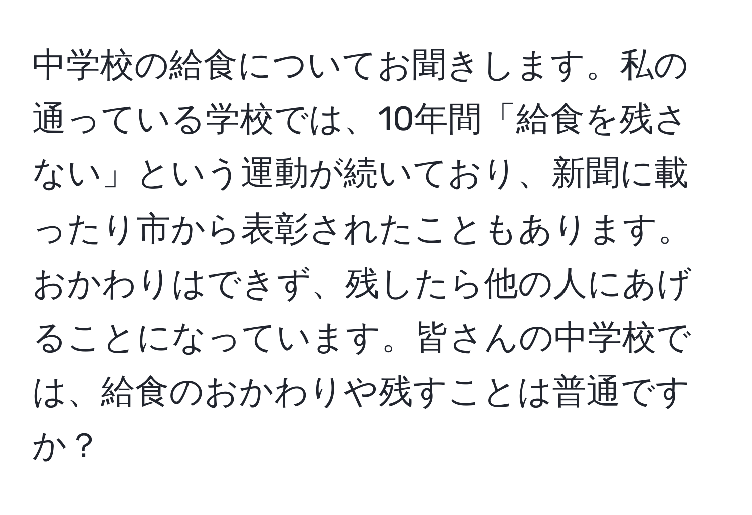 中学校の給食についてお聞きします。私の通っている学校では、10年間「給食を残さない」という運動が続いており、新聞に載ったり市から表彰されたこともあります。おかわりはできず、残したら他の人にあげることになっています。皆さんの中学校では、給食のおかわりや残すことは普通ですか？