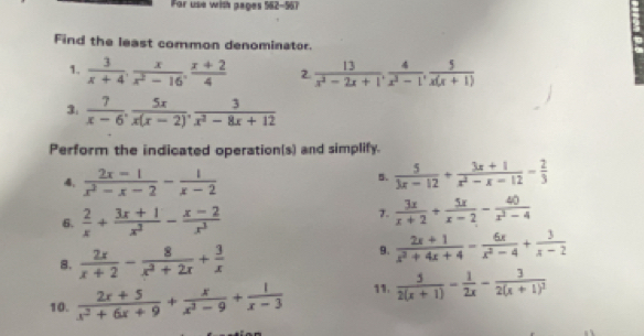 For use with pages 562-567 
Find the least common denominator. 
1.  3/x+4 .  x/x^2-16 .  (x+2)/4  2.  13/x^2-2x+1 ,  4/x^2-1 ,  5/x(x+1) 
3.  7/x-6 ,  5x/x(x-2) ,  3/x^2-8x+12 
Perform the indicated operation(s) and simplify. 
4.  (2x-1)/x^2-x-2 - 1/x-2 
5.  5/3x-12 + (3x+1)/x^2-x-12 - 2/3 
6.  2/x + (3x+1)/x^2 - (x-2)/x^3 
7.  3x/x+2 + 5x/x-2 - 40/x^2-4 
8.  2x/x+2 - 8/x^2+2x + 3/x 
9.  (2x+1)/x^2+4x+4 - 6x/x^2-4 + 3/x-2 
10.  (2x+5)/x^2+6x+9 + x/x^3-9 + 1/x-3  11.  5/2(x+1) - 1/2x -frac 32(x+1)^2