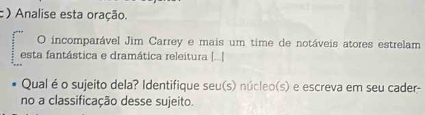 ) Analise esta oração. 
O incomparável Jím Carrey e mais um time de notáveis atores estrelam 
esta fantástica e dramática releitura [...] 
Qual é o sujeito dela? Identifique seu(s) núcleo(s) e escreva em seu cader- 
no a classificação desse sujeito.