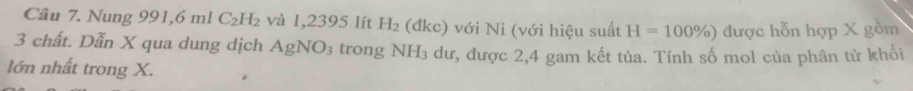 Nung 991,6 ml C_2H_2 và 1,2395 lít H_2 (đkc) với Ni (với hiệu suất H=100% ) được hỗn hợp X gồm
3 chất. Dẫn X qua dung dịch AgNO_3 trong NH₃ dư, được 2,4 gam kết tủa. Tính số mol của phân tử khối 
lớn nhất trong X.