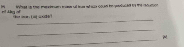 What is the maximum mass of iron which could be produced by the reduction 
of 4kg of 
_ 
the iron (iii) oxide? 
_ 
_ 
[4]