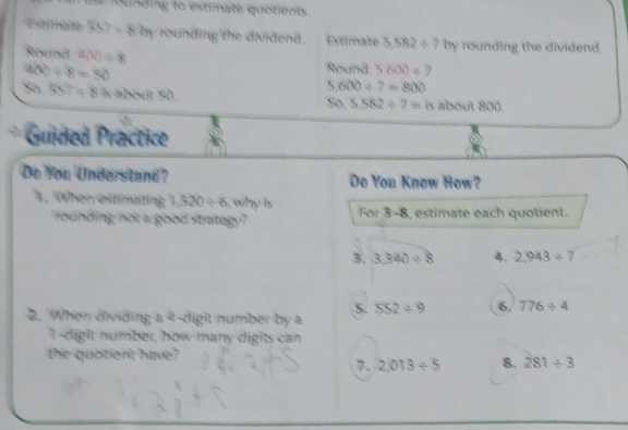 tle founding to estimate quotients. 
Estimate 357/ 87eta rounding the dividend. Estimate 5.582/ 7 by rounding the dividend. 
Round g(x)=8 Round: 5,600/ 7
900/ 8=50
5,600/ 7=800
So 557/ 8k about 50 about 800. 
So, 5,582/ 7=is
Guided Practice 
Do You Understand? Do You Know How? 
. When estimating 1,320/ 6 , why is For 3-8, estimate each quotient. 
rounding not a good strategy? 
3. 3,340/ 8 4. 2,943/ 7
S. 552/ 9 6. 776/ 4
2. When dividing a 4 -digit number by a 
I-digit number, how many digits can 
the quotient have? 
7. 2.013/ 5 8. 281/ 3