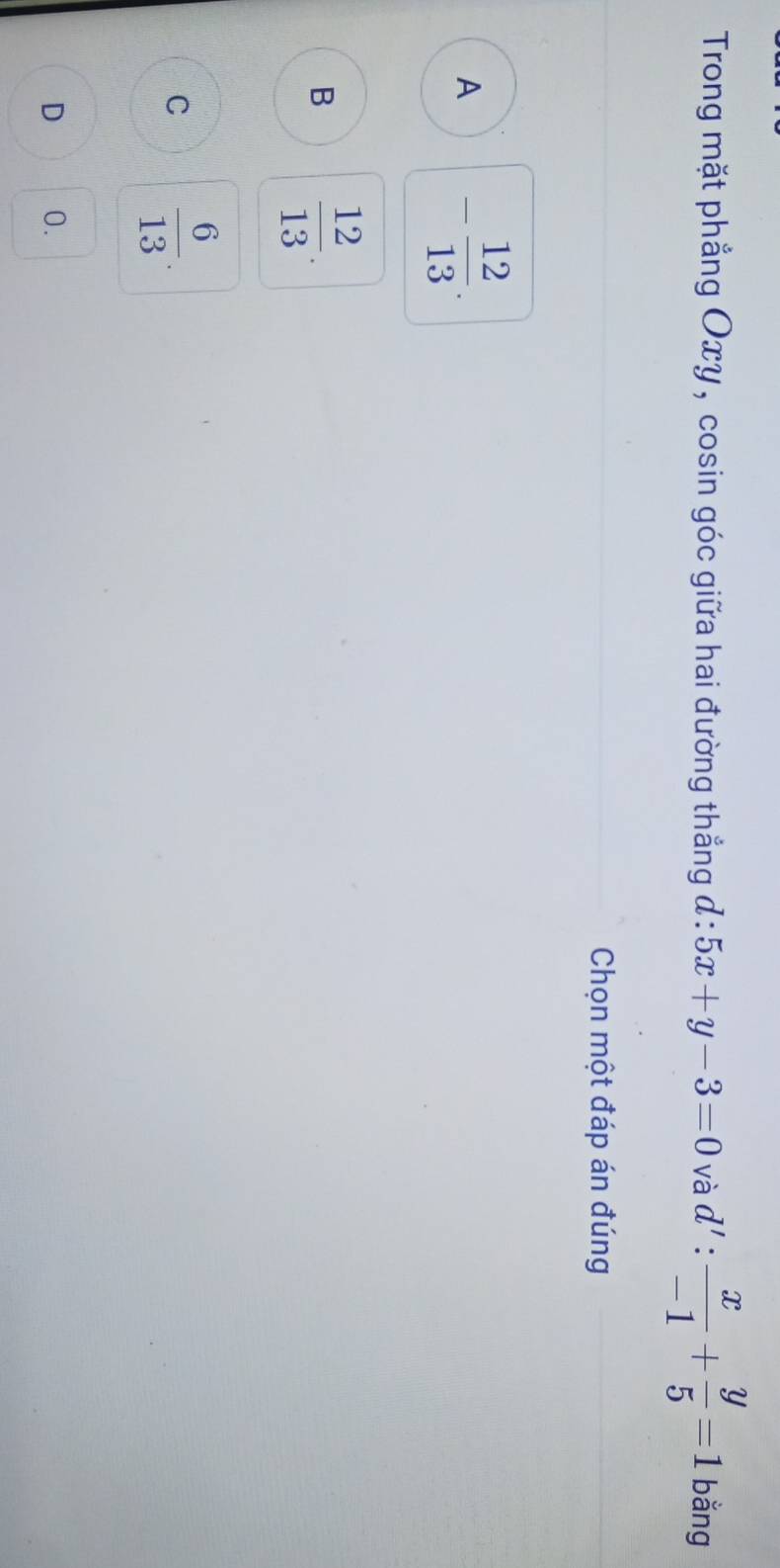 Trong mặt phẳng Oxy , cosin góc giữa hai đường thẳng đ : 5x+y-3=0 và d': x/-1 + y/5 =1 bằng
Chọn một đáp án đúng
A - 12/13 .
B  12/13 .
C  6/13 .
D 0.