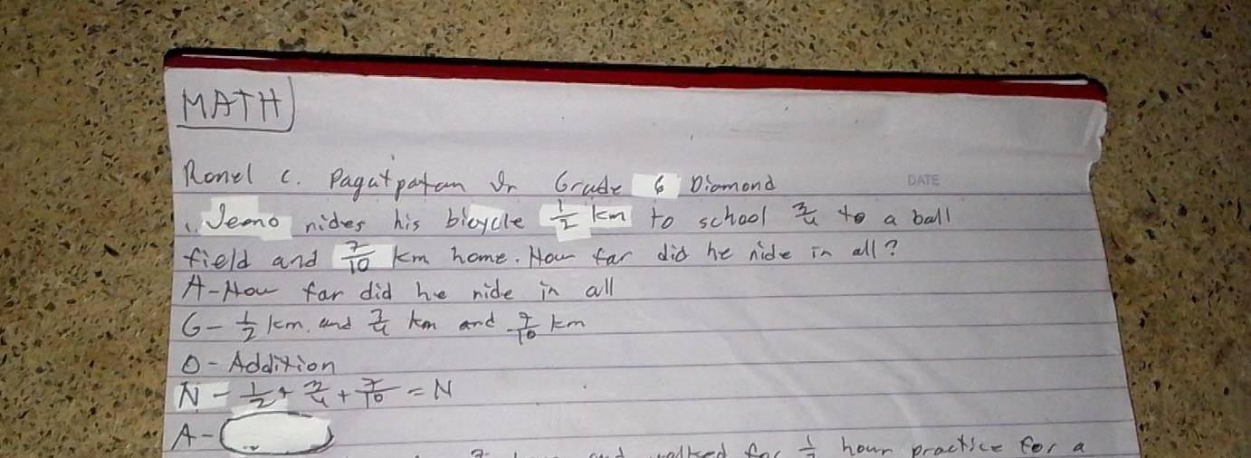 MATH 
Ronel c. Pagatpatan Br Grude 6 Diomond 
1.Jeno nides his bicycle  1/2  km to school  3/4  to a ball 
field and  7/10 km home. How far did he nide in all? 
A- How far did he ride in all
G- 1/2 km and  7/4  km and  7/10 km
O -Addition
N- 1/2 + 3/4 + 7/10 =N
A- ( 
aroed for  1/-1  hour practice for a