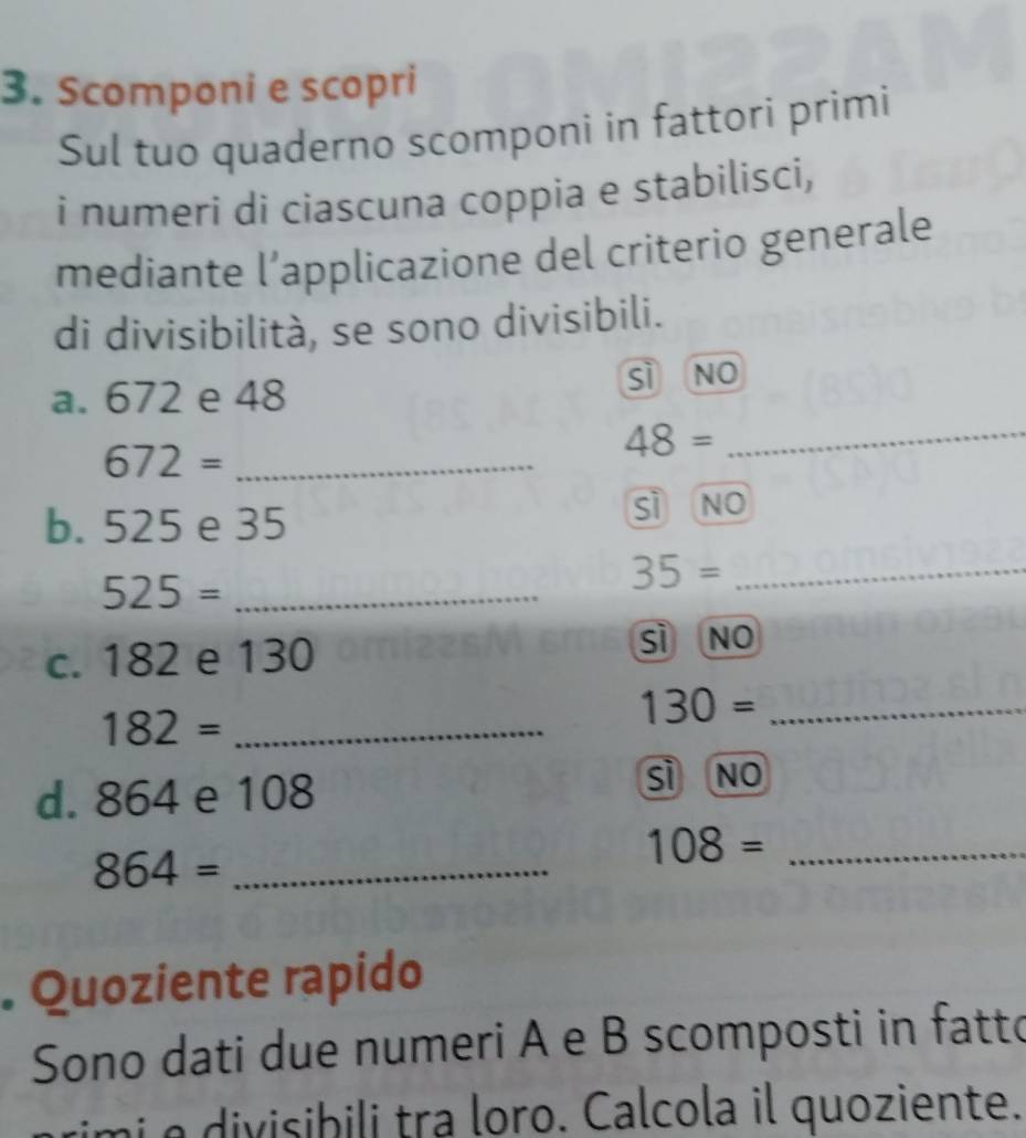 Scomponi e scopri
Sul tuo quaderno scomponi in fattori primi
i numeri di ciascuna coppia e stabilisci,
mediante l’applicazione del criterio generale
di divisibilità, se sono divisibili.
_
a. 672 e 48 sì no
_ 672=
48=
b. 525 e 35 sì no
525= _
35= _
c. 182 e 130 sì no
_ 182=
_ 130=
d. 864 e 108 sì no
864= _
108= _
. Quoziente rapido
Sono dati due numeri A e B scomposti in fatto
imi e divisibili tra loro. Calcola il quoziente.