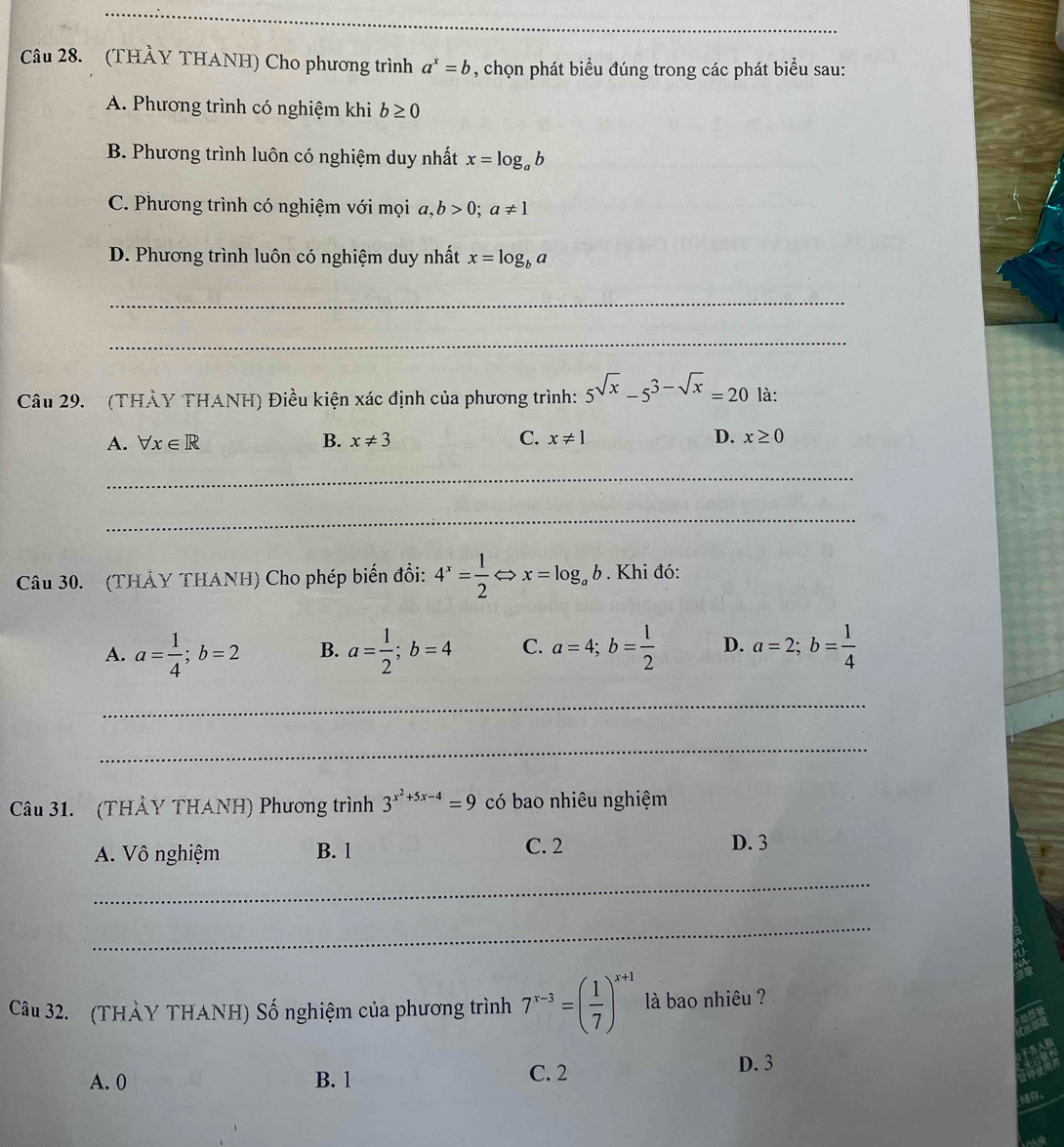 (THÀY THANH) Cho phương trình a^x=b , chọn phát biểu đúng trong các phát biểu sau:
A. Phương trình có nghiệm khi b≥ 0
B. Phương trình luôn có nghiệm duy nhất x=log _ab
C. Phương trình có nghiệm với mọi a, b>0; a!= 1
D. Phương trình luôn có nghiệm duy nhất x=log _ba
_
_
Câu 29. (THẢY THANH) Điều kiện xác định của phương trình: 5^(sqrt(x))-5^(3-sqrt(x))=20 là:
A. forall x∈ R B. x!= 3 C. x!= 1 D. x≥ 0
_
_
Câu 30. (THẢY THANH) Cho phép biến đổi: 4^x= 1/2 Leftrightarrow x=log _ab. Khi đó:
A. a= 1/4 ; b=2 B. a= 1/2 ; b=4 C. a=4; b= 1/2  D. a=2; b= 1/4 
_
_
Câu 31. (THẢY THANH) Phương trình 3^(x^2)+5x-4=9 có bao nhiêu nghiệm
A. Vô nghiệm B. 1 C. 2 D. 3
_
_
Câu 32. (THẢY THANH) Số nghiệm của phương trình 7^(x-3)=( 1/7 )^x+1 là bao nhiêu ?
A. 0 B. 1 C. 2
D. 3