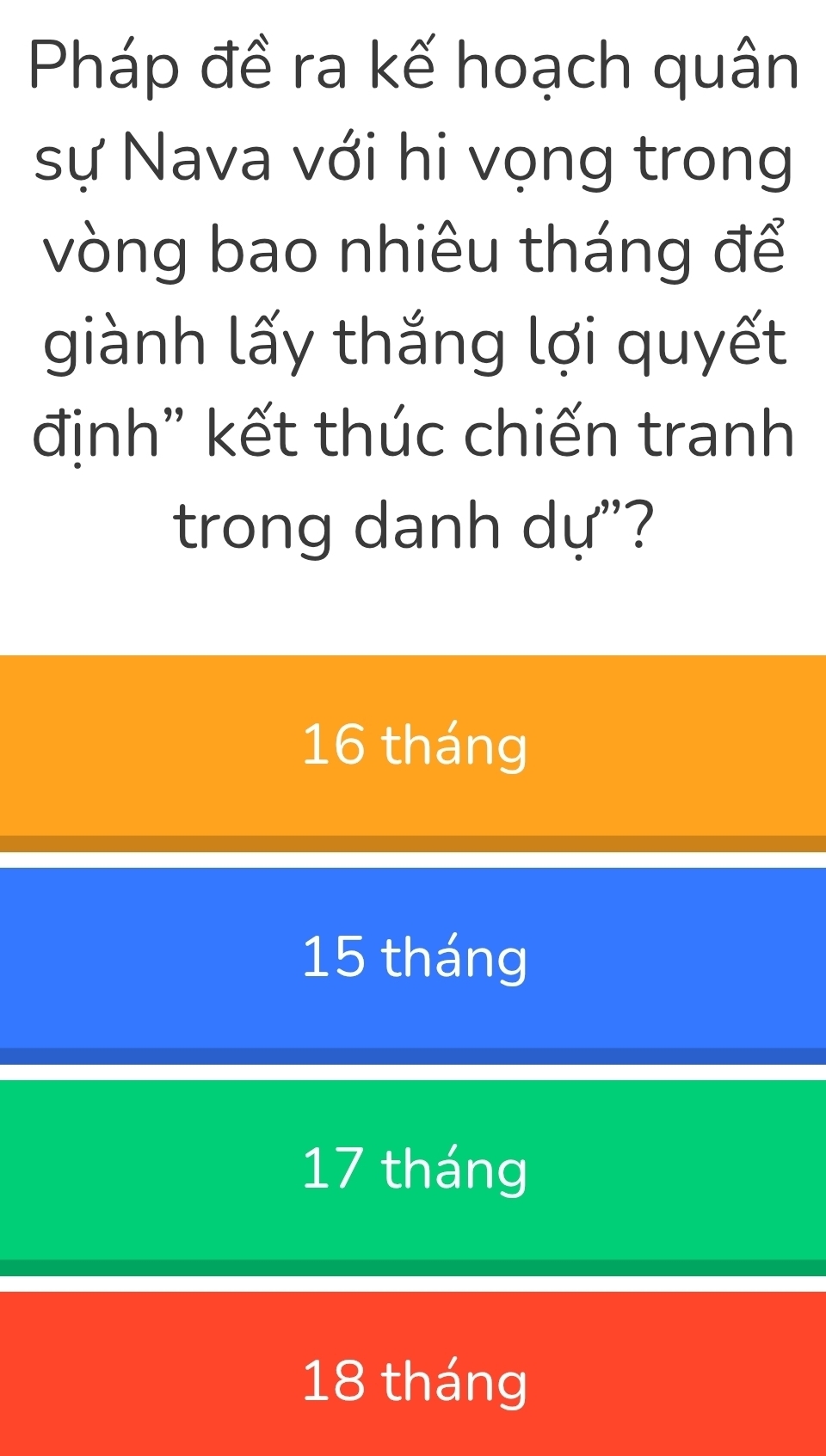 Pháp đề ra kế hoạch quân
sự Nava với hi vọng trong
vòng bao nhiêu tháng để
giành lấy thắng lợi quyết
định" kết thúc chiến tranh
trong danh dự"?
16 tháng
15 tháng
17 tháng
18 tháng