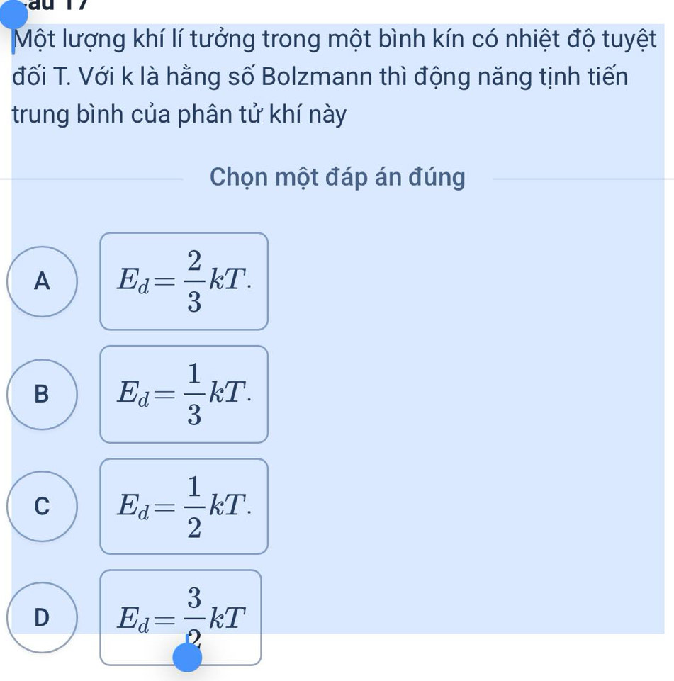 Một lượng khí lí tưởng trong một bình kín có nhiệt độ tuyệt
đối T. Với k là hằng số Bolzmann thì động năng tịnh tiến
trung bình của phân tử khí này
Chọn một đáp án đúng
A E_d= 2/3 kT.
B E_d= 1/3 kT.
C E_d= 1/2 kT.
D E_d= 3/2 kT