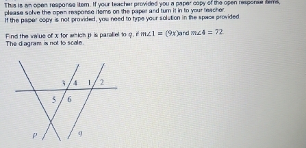 This is an open response item. If your teacher provided you a paper copy of the open response items, 
please solve the open response items on the paper and turn it in to your teacher. 
If the paper copy is not provided, you need to type your solution in the space provided. 
Find the value of x for which p is parallel to q, if m∠ 1=(9x) and m∠ 4=72. 
The diagram is not to scale.