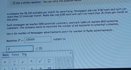 Get a similar question You can retry this question bew 
A company has $8,230 available per month for advertising. Newspaper ads cost $160 each and can't run 
more than 23 times per month. Radio ads cost $300 each and can't run more than 36 times per month at 
this price. 
Each newspaper ad reaches 5650 potential customers, and each radio ad reaches 6650 potential 
customers. The company wants to maximize the number of ad exposures to potential customers. 
Use n for number of Newspaper advertisements and 1 for number of Radio advertisements . 
Maximize P= 239400 subject to
2 ≤ 23
Basic Funcs Trig 
× 
n overline Q x x sqrt() sqrt[n](). ↑ ↓ 
(n) π (x) DNE +