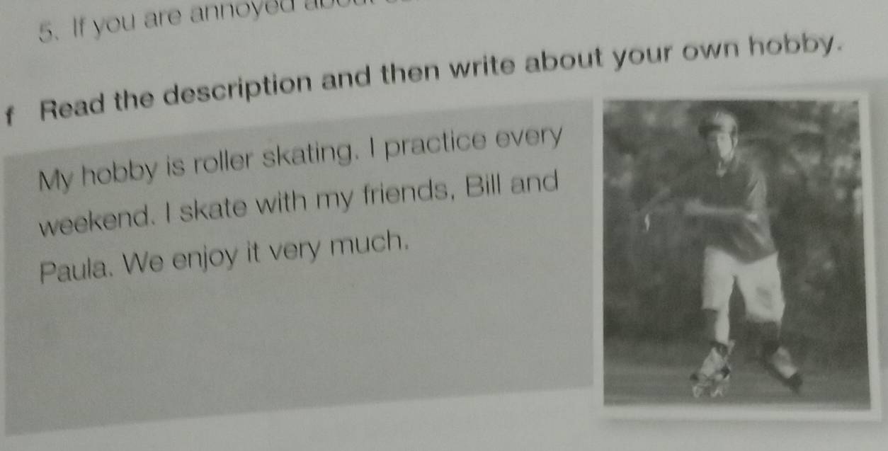 If you are annoyed 
f Read the description and then write about your own hobby. 
My hobby is roller skating. I practice every 
weekend. I skate with my friends, Bill and 
Paula. We enjoy it very much.