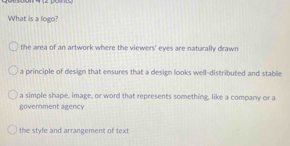 What is a logo?
the area of an artwork where the viewers' eyes are naturally drawn
a principle of design that ensures that a design looks well-distributed and stable
a simple shape, image, or word that represents something, like a company or a
government agency
the style and arrangement of text