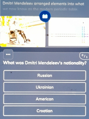 Dmitri Mendeleev arranged elements into what
we now know as the modern periodic table.
...
0/1
What was Dmitri Mendeleev's nationality?
Russian
Ukrainian
American
Croatian