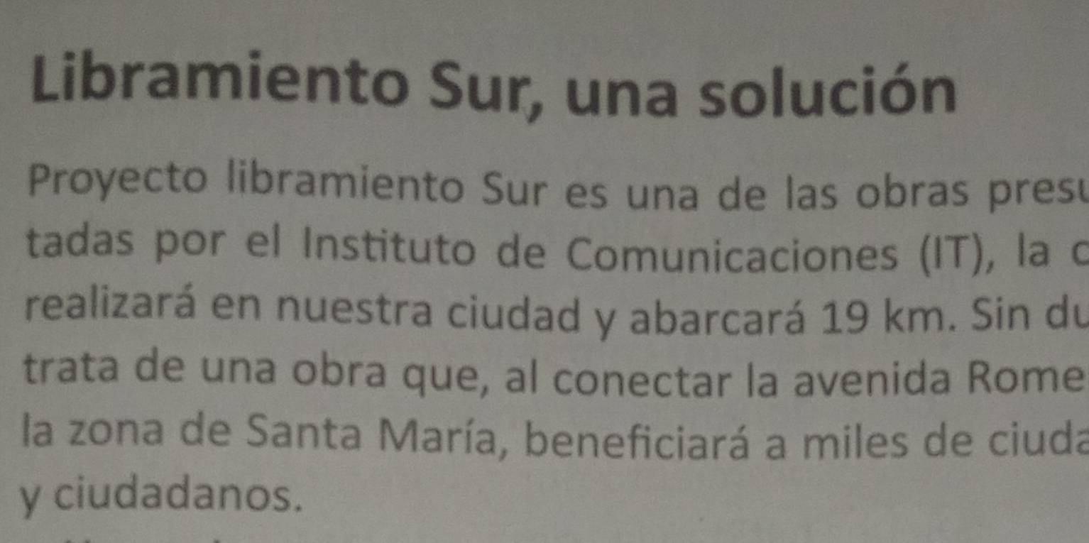 Libramiento Sur, una solución 
Proyecto libramiento Sur es una de las obras pres 
tadas por el Instituto de Comunicaciones (IT), la o 
realizará en nuestra ciudad y abarcará 19 km. Sin du 
trata de una obra que, al conectar la avenida Rome 
la zona de Santa María, beneficiará a miles de ciuda 
y ciudadanos.