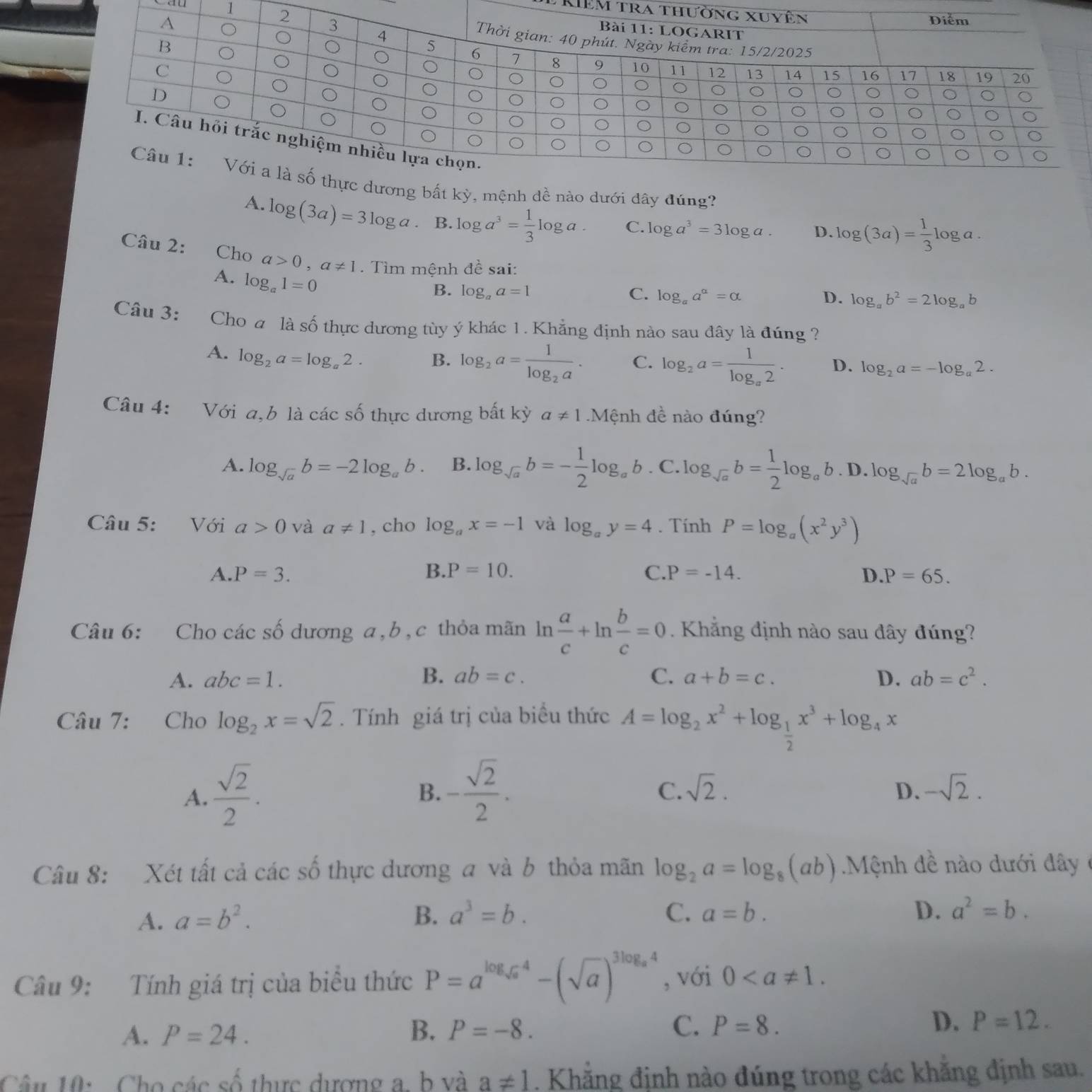 rIêm tra 
1
ơng bất kỳ, mệnh dề nào dưới dây đúng?
A. log (3a)=3log a. B. log a^3= 1/3 log a. C. log a^3=3log a. D. log (3a)= 1/3 log a.
Câu 2: Cho a>0,a!= 1.  Tìm mệnh đề sai: D. log _ab^2=2log _ab
A. log _a1=0
B. log _aa=1 C. log _aa^a=alpha
Câu 3: Cho a là số thực dương tùy ý khác 1. Khẳng định nào sau đây là đúng ?
A. log _2a=log _a2. B. log _2a=frac 1log _2a. C. log _2a=frac 1log _a2. D. log _2a=-log _a2.
Câu 4: Với a,b là các số thực dương bất kỳ a!= 1 Mệnh đề nào đúng?
A. log _sqrt(a)b=-2log _ab. B. log _sqrt(a)b=- 1/2 log _ab. C. log _sqrt(a)b= 1/2 log _ab.D.log _sqrt(a)b=2log _ab.
Câu 5: Với a>0 và a!= 1 , cho log _ax=-1 và log _ay=4. Tính P=log _a(x^2y^3)
A. P=3. B. P=10. C. P=-14. D. P=65.
Câu 6: Cho các số dương a, b , c thỏa mãn ln  a/c +ln  b/c =0. Khẳng định nào sau đây đúng?
A. abc=1. B. ab=c. C. a+b=c. D. ab=c^2.
Câu 7: Cho log _2x=sqrt(2).  Tính giá trị của biểu thức A=log _2x^2+log _ 1/2 x^3+log _4x
A.  sqrt(2)/2 . - sqrt(2)/2 .
B.
C. sqrt(2). D. -sqrt(2).
Câu 8: Xét tất cả các số thực dương a và b thỏa mãn log _2a=log _8(ab) Mệnh đề nào dưới đây ở
C.
A. a=b^2. B. a^3=b. a=b.
D. a^2=b.
Câu 9: Tính giá trị của biểu thức P=a^(log _sqrt(a))4-(sqrt(a))^3log _a4 , với 0
A. P=24. B. P=-8. C. P=8. D. P=12.
Câu 10:  Cho các số thực dượng a, b và a!= 1. Khẳng định nào đúng trong các khăng định sau.