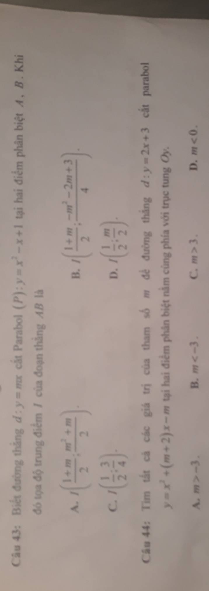 Biết đường thẳng d:y=mx cắt Parabol (P): y=x^2-x+1 tại hai điểm phân biệt A, B. Khi
đó tọa độ trung điểm / của đoạn thằng AB là
A. 1( (1+m)/2 ; (m^2+m)/2 ). I( (1+m)/2 ; (-m^2-2m+3)/4 ). 
B.
C. I( 1/2 : 3/4 ). I( 1/2 ; m/2 ). 
D.
Câu 44: Tìm tắt cả các giá trị của tham số m đề đường thắng d:y=2x+3 cắt parabol
y=x^2+(m+2)x-m tại hai điểm phân biệt nằm cùng phía với trục tung Oy.
A. m>-3. B. m . C. m>3. D. m<0</tex>.