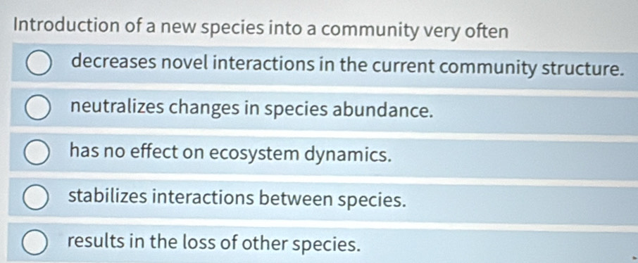 Introduction of a new species into a community very often
decreases novel interactions in the current community structure.
neutralizes changes in species abundance.
has no effect on ecosystem dynamics.
stabilizes interactions between species.
results in the loss of other species.