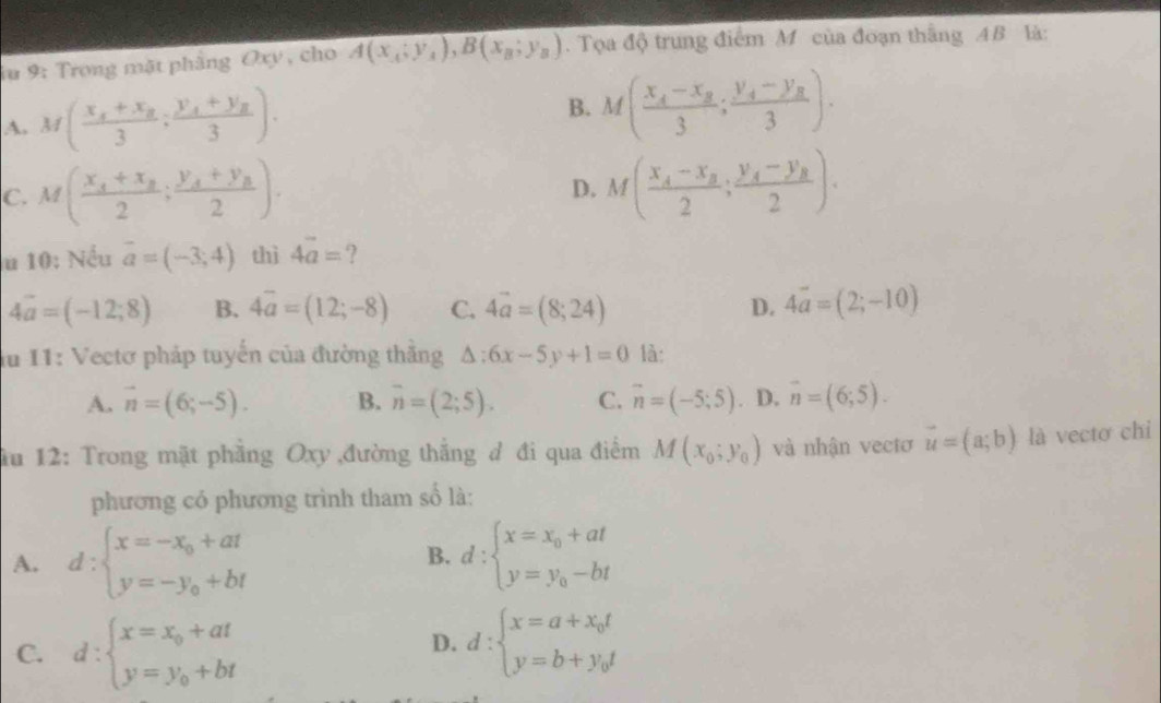 au 9: Trong mặt phẳng Oxy , cho A(x_A;y_A),B(x_B;y_B). Tọa độ trung điểm M của đoạn thắng AB là:
A. M(frac x_1+x_23;frac y_1+y_23).
B. M(frac x_4-x_83;frac y_4-y_83).
C. M(frac x_4+x_82;frac y_4+y_82). M(frac x_A-x_B2;frac y_A-y_B2).
D.
u 10: Nếu vector a=(-3;4) thì 4vector a= ?
4vector a=(-12;8) B. 4overline a=(12;-8) C. 4vector a=(8;24) D. 4vector a=(2;-10)
lu 11: Vectơ pháp tuyến của đường thằng △ :6x-5y+1=0 là:
A. vector n=(6;-5). B. overline n=(2;5). C. vector n=(-5;5) D. vector n=(6;5).
ău 12: Trong mặt phẳng Oxy đường thắng đ đi qua điểm M(x_0;y_0) và nhận vectơ vector u=(a;b) là vectơ chi
phương có phương trình tham số là:
A. d:beginarrayl x=-x_0+at y=-y_0+btendarray. d:beginarrayl x=x_0+at y=y_0-btendarray.
B.
C. d:beginarrayl x=x_0+at y=y_0+btendarray. d:beginarrayl x=a+x_0t y=b+y_0tendarray.
D.