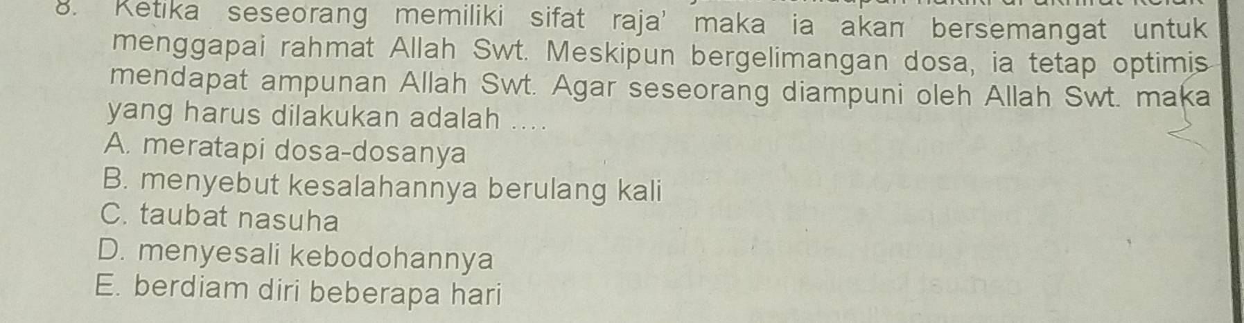 Ketika seseorang memiliki sifat raja’ maka ia akan bersemangat untuk
menggapai rahmat Allah Swt. Meskipun bergelimangan dosa, ia tetap optimis
mendapat ampunan Allah Swt. Agar seseorang diampuni oleh Allah Swt. maka
yang harus dilakukan adalah ....
A. meratapi dosa-dosanya
B. menyebut kesalahannya berulang kali
C. taubat nasuha
D. menyesali kebodohannya
E. berdiam diri beberapa hari