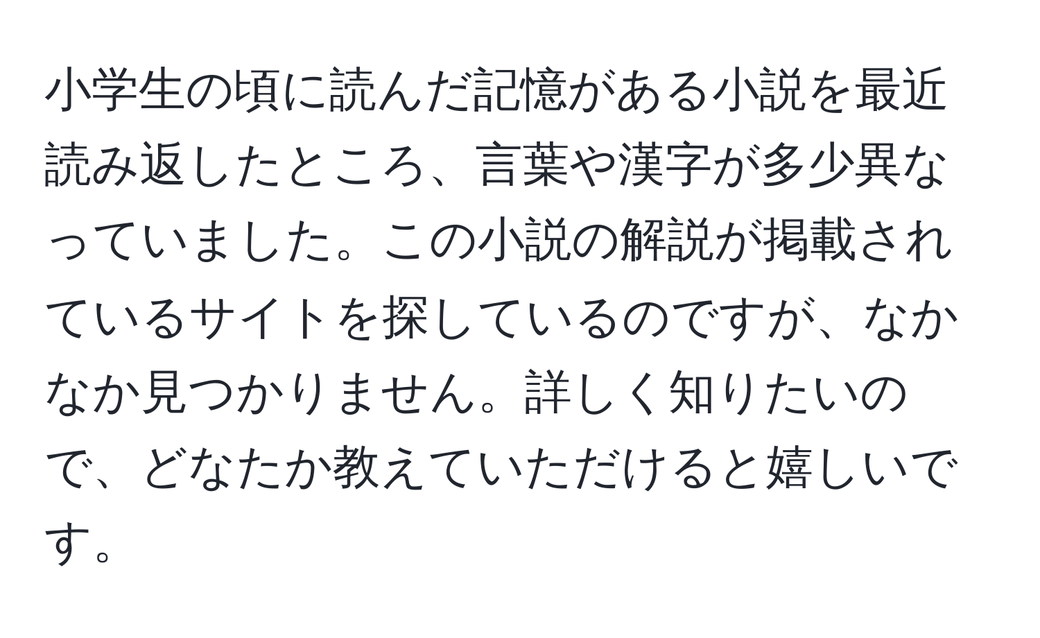 小学生の頃に読んだ記憶がある小説を最近読み返したところ、言葉や漢字が多少異なっていました。この小説の解説が掲載されているサイトを探しているのですが、なかなか見つかりません。詳しく知りたいので、どなたか教えていただけると嬉しいです。