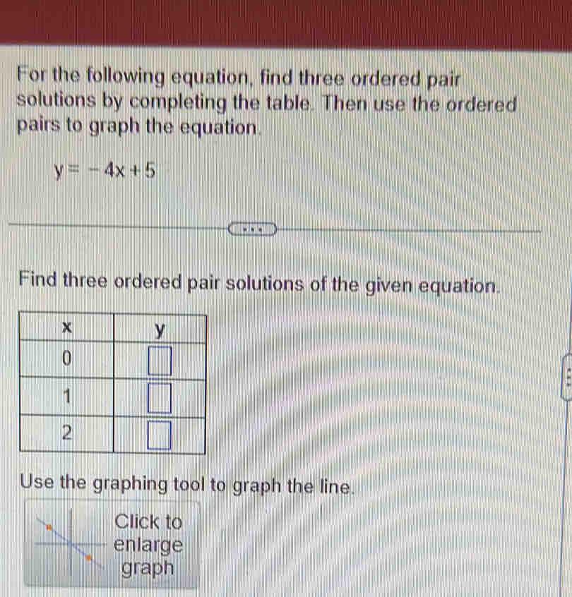 For the following equation, find three ordered pair
solutions by completing the table. Then use the ordered
pairs to graph the equation.
y=-4x+5
Find three ordered pair solutions of the given equation.
Use the graphing tool to graph the line.
Click to
enlarge
graph