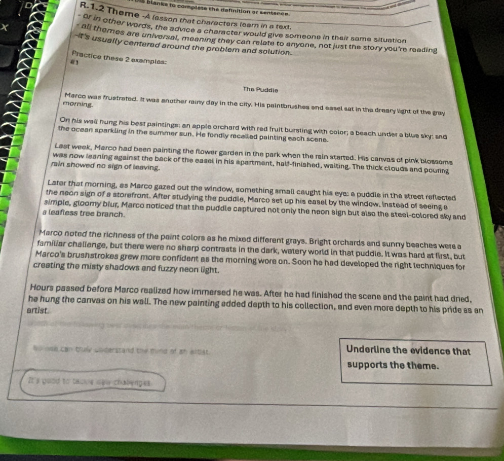 IAS blanks to complete the definition or sentence. 
R.1.2 Theme -A lesson that characters learn in a text. 
X 
- or in other words, the advice a character would give someone in their same situation 
- all themes are universal, meaning they can relate to anyone, not just the story you're reading 
--t's usually centered around the problem and solution. 
Practice these 2 examples: 
1 
The Puddle 
morning. 
Marco was frustrated. It was another rainy day in the city. His paintbrushes and easel sat in the dreary light of the gray 
On his wall hung his best paintings; an apple orchard with red fruit bursting with color; a beach under a blue sky; and 
the ocean sparkling in the summer sun. He fondly recalled painting each scene. 
Last week, Marco had been painting the flower garden in the park when the rain started. His canvas of pink blossoms 
was now leaning against the back of the easel in his apartment, half-finished, waiting. The thick clouds and pouring 
rain showed no sign of leaving. 
Later that morning, as Marco gazed out the window, something small caught his eye: a puddle in the street reflected 
the neon sign of a storefront. After studying the puddle, Marco set up his easel by the window. Instead of seeing a 
simple, gloomy blur, Marco noticed that the puddle captured not only the neon sign but also the steel-colored sky and 
a leafless tree branch. 
Marco noted the richness of the paint colors as he mixed different grays. Bright orchards and sunny beaches were a 
familiar challenge, but there were no sharp contrasts in the dark, watery world in that puddle. It was hard at first, but 
Marco's brushstrokes grew more confident as the morning wore on. Soon he had developed the right techniques for 
creating the misty shadows and fuzzy neon light. 
Hours passed before Marco realized how immersed he was. After he had finished the scene and the paint had dried, 
he hung the canvas on his wall. The new painting added depth to his collection, and even more depth to his pride as an 
artist. 
he noe can truly understand the mind of an altist. 
Underline the evidence that 
supports the theme. 
It's good to tabke new challenges