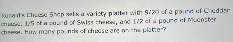 Ronald's Cheese Shop sells a variety platter with 9/20 of a pound of Cheddar 
cheese, 1/5 of a pound of Swiss cheese, and 1/2 of a pound of Muenster 
cheese. How many pounds of cheese are on the platter?