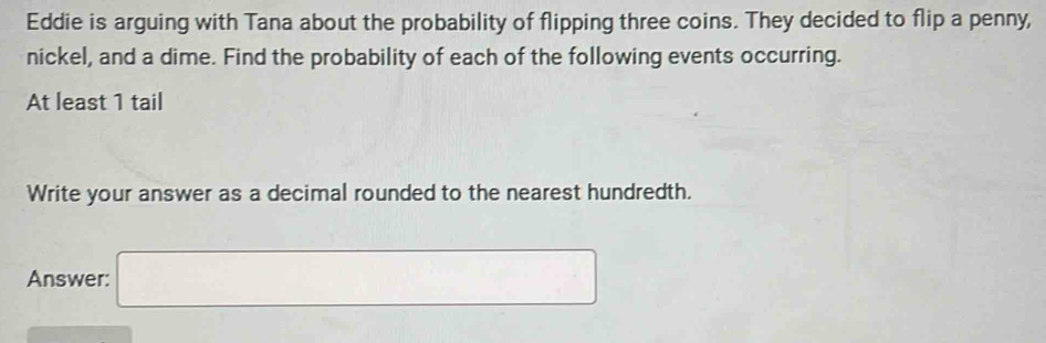 Eddie is arguing with Tana about the probability of flipping three coins. They decided to flip a penny, 
nickel, and a dime. Find the probability of each of the following events occurring. 
At least 1 tail 
Write your answer as a decimal rounded to the nearest hundredth. 
Answer: □