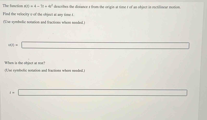 The function s(t)=4-7t+4t^2 describes the distance s from the origin at time t of an object in rectilinear motion. 
Find the velocity υ of the object at any time £. 
(Use symbolic notation and fractions where needed.)
v(t)=□ □  
·s ·s ·s ∠ N 
When is the object at rest? 
(Use symbolic notation and fractions where needed.)
t=□
overline 