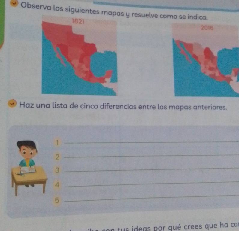 Observa los siguientes m y resuelve como se indica. 
Haz una lista de cinco diferencias entre los mapas anteriores. 
_1 
2 
_ 
3 
_ 
4 
_ 
5 
_ 
tus ideas por qué crees que ha ca