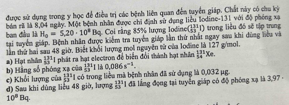 được sử dụng trong y học để điều trị các bệnh liên quan đến tuyến giáp. Chất này có chu kỳ 
bán rã là 8,04 ngày. Một bệnh nhân được chỉ định sử dụng liều Iodine- 131 với độ phóng xạ 
ban đầu là H_0=5,20· 10^8Bq. Coi rằng 85% lượng Iodine beginpmatrix 131 53endpmatrix trong liều đó sẽ tập trung 
tại tuyến giáp. Bệnh nhân được kiểm tra tuyến giáp lần thứ nhất ngay sau khi dùng liều và 
lần thứ hai sau 48 giờ. Biết khối lượng mol nguyên tử của Iodine là 127 g/mol. 
a) Hạt nhân _(53)^(131)I phát ra hạt electron để biến đổi thành hạt nhân _(54)^(131)Xe. 
b) Hằng số phóng xạ của _(53)^(131)I là 0,086s^(-1). 
c) Khổi lượng của _(53)^(131)I I có trong liều mà bệnh nhân đã sử dụng là 0,032 μg. 
d) Sau khi dùng liều 48 giờ, lượng _(53)^(131)I đã lắng đọng tại tuyến giáp có độ phóng xạ là 3,97 ·
10^8Bq.