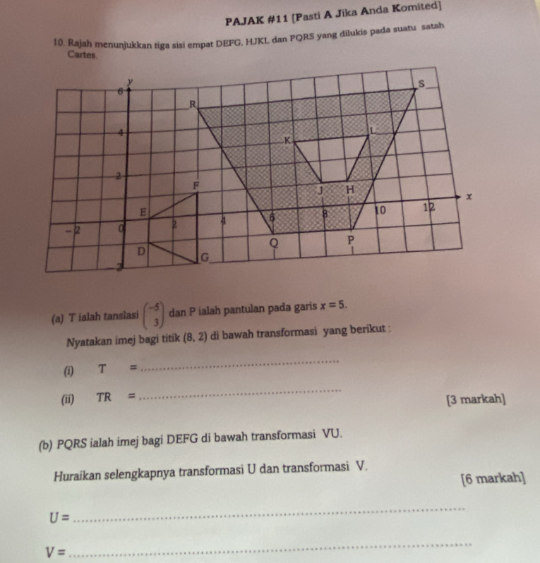 PAJAK #11 [Pasti A Jika Anda Komited] 
10. Rajah menunjukkan tiga sis! empat DEFG, HJKL dan PQRS yang dilukis pada suatu satah 
Cartes 
(a) T ialah tanslasi beginpmatrix -5 3endpmatrix dan P ialah pantulan pada garis x=5. 
Nyatakan imej bagi titik (8,2) di bawah transformasi yang berikut : 
(i) T=
_ 
_ 
(ii) TR= [3 markah] 
(b) PQRS ialah imej bagi DEFG di bawah transformasi VU. 
Huraikan selengkapnya transformasi U dan transformasi V. 
[6 markah]
U=
_
V=
_