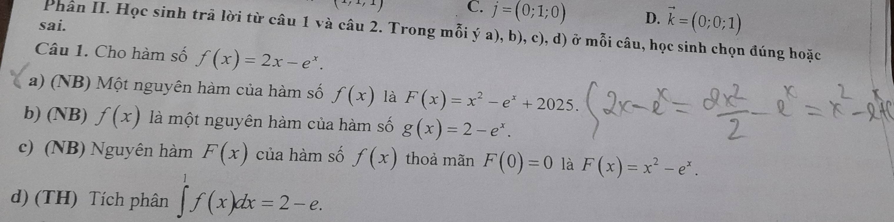 C. j=(0;1;0)
sai.
D. vector k=(0;0;1)
Phân II. Học sinh trả lời từ câu 1 và câu 2. Trong mỗi ý a), b), c), d) ở mỗi câu, học sinh chọn đúng hoặc
Câu 1. Cho hàm số f(x)=2x-e^x.
a) (NB) Một nguyên hàm của hàm số f(x) là F(x)=x^2-e^x+2025.
b) (NB) f(x) là một nguyên hàm của hàm số g(x)=2-e^x.
c) (NB) Nguyên hàm F(x) của hàm số f(x) thoả mãn F(0)=0 là F(x)=x^2-e^x.
d) (TH) Tích phân ∈tlimits ^1^1f(x)dx=2-e.