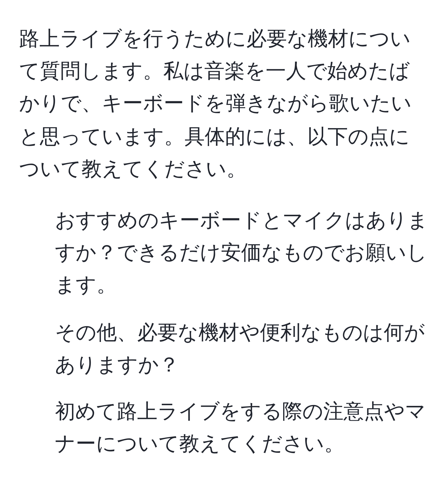 路上ライブを行うために必要な機材について質問します。私は音楽を一人で始めたばかりで、キーボードを弾きながら歌いたいと思っています。具体的には、以下の点について教えてください。  
1. おすすめのキーボードとマイクはありますか？できるだけ安価なものでお願いします。  
2. その他、必要な機材や便利なものは何がありますか？  
3. 初めて路上ライブをする際の注意点やマナーについて教えてください。