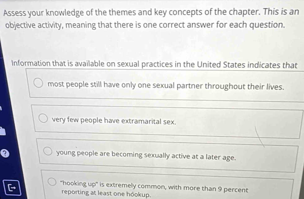 Assess your knowledge of the themes and key concepts of the chapter. This is an
objective activity, meaning that there is one correct answer for each question.
Information that is available on sexual practices in the United States indicates that
most people still have only one sexual partner throughout their lives.
very few people have extramarital sex.
Q
young people are becoming sexually active at a later age.
“hooking up” is extremely common, with more than 9 percent
reporting at least one hookup.