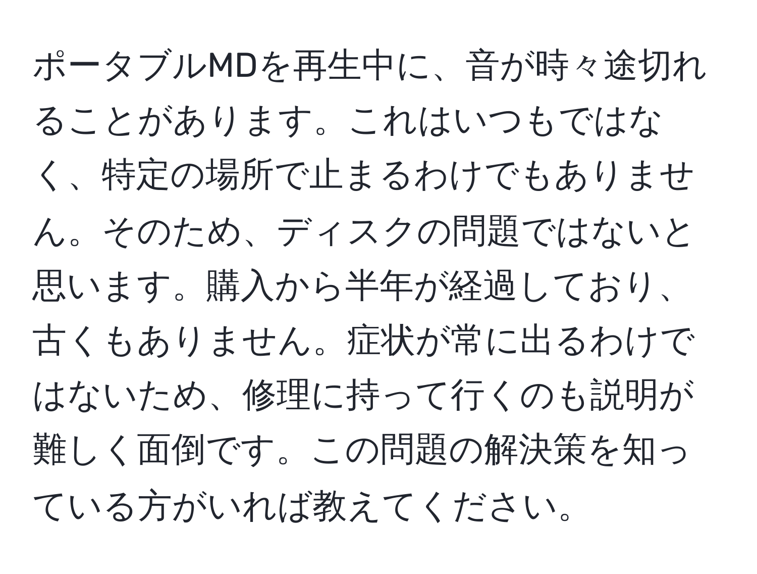 ポータブルMDを再生中に、音が時々途切れることがあります。これはいつもではなく、特定の場所で止まるわけでもありません。そのため、ディスクの問題ではないと思います。購入から半年が経過しており、古くもありません。症状が常に出るわけではないため、修理に持って行くのも説明が難しく面倒です。この問題の解決策を知っている方がいれば教えてください。