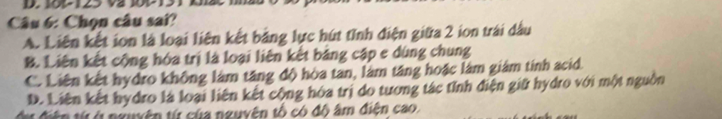 Chọn câu sai?
A. Liên kết ion là loại liên kết bảng lực hút tỉnh điện giữa 2 ion trái dầu
B. Liên kết cộng hóa trị là loại liên kết bảng cập e dùng chung
C. Liên kết hydro không làm tăng độ hòa tan, làm tăng hoặc làm giám tính acid.
D. Liên kết hydro là loại liên kết cộng hóa trị do tương tác tỉnh điện giữ hydro với một nguồn
dự điện từ ở nguyện từ của nguyên tổ có đô âm điện cao.