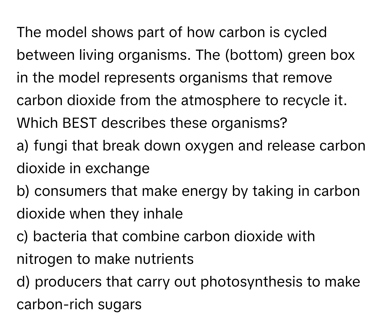 The model shows part of how carbon is cycled between living organisms. The (bottom) green box in the model represents organisms that remove carbon dioxide from the atmosphere to recycle it. Which BEST describes these organisms?
a) fungi that break down oxygen and release carbon dioxide in exchange
b) consumers that make energy by taking in carbon dioxide when they inhale
c) bacteria that combine carbon dioxide with nitrogen to make nutrients
d) producers that carry out photosynthesis to make carbon-rich sugars