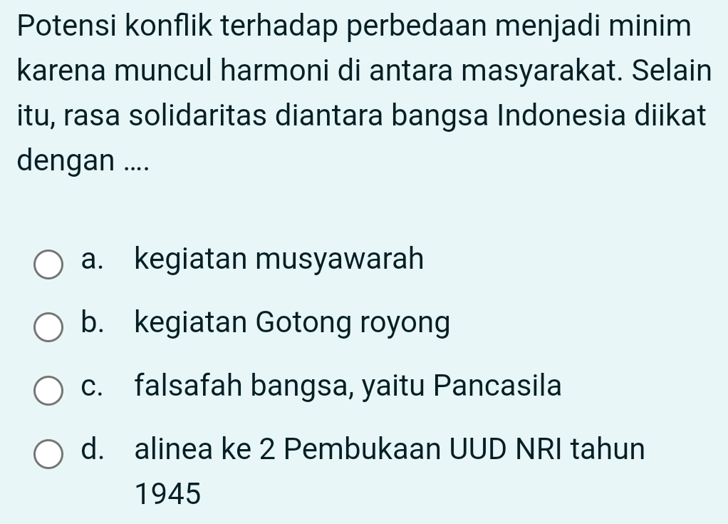 Potensi konflik terhadap perbedaan menjadi minim
karena muncul harmoni di antara masyarakat. Selain
itu, rasa solidaritas diantara bangsa Indonesia diikat
dengan ....
a. kegiatan musyawarah
b. kegiatan Gotong royong
c. falsafah bangsa, yaitu Pancasila
d. alinea ke 2 Pembukaan UUD NRI tahun
1945