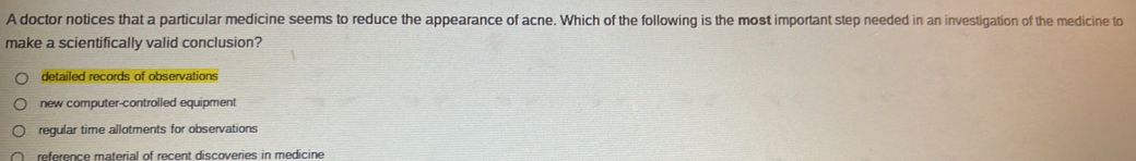 A doctor notices that a particular medicine seems to reduce the appearance of acne. Which of the following is the most important step needed in an investigation of the medicine to
make a scientifically valid conclusion?
detailed records of observations
new computer-controlled equipment
regular time allotments for observations
reference material of recent discoveries in medicine