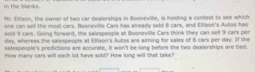 in the blanks. 
Mr. Ellison, the owner of two car dealerships in Booneville, is holding a contest to see which 
one can sell the most cars. Booneville Cars has already sold 8 cars, and Ellison's Autos has 
sold 9 cars. Going forward, the salespeople at Booneville Cars think they can sell 9 cars per
day, whereas.the salespeople at Ellison's Autos are aiming for sales of 8 cars per day. If the 
salespeople's predictions are accurate, it won't be long before the two dealerships are tied. 
How many cars will each lot have sold? How long will that take?