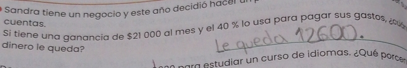 Sandra tiene un negocio y este año decidió hacer a 
cuentas. 
Si tiene una ganancia de $21 000 al mes y el 40 % lo usa para pagar sus gastos, ¿ 
dinero le queda? 
para estudiar un curso de idiomas. ¿Qué porcer