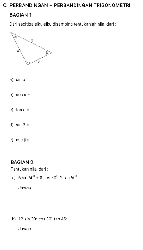 PERBANDINGAN - PERBANDINGAN TRIGONOMETRI 
BAGIAN 1 
Dari segitiga siku-siku disamping tentukanlah nilai dari : 
a) sin alpha =
b) cos alpha =
c) tan a=
d) sin beta =
e) csc beta =
BAGIAN 2 
Tentukan nilai dari : 
a) 6.sin 60°+8.cos 30°-2.tan 60°
Jawab : 
b) 12.sin 30°.cos 30°.tan 45°
Jawab :